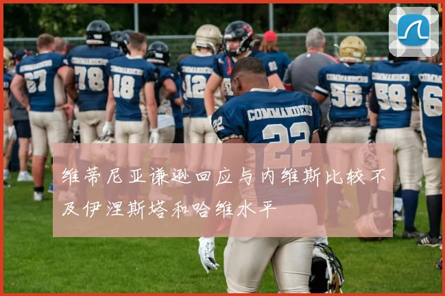 维蒂尼亚谦逊回应与内维斯比较不及伊涅斯塔和哈维水平