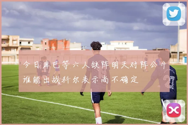 今日库巴等六人缺阵明天对阵公牛谁能出战科尔表示尚不确定