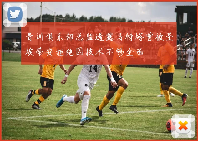 青训俱乐部总监透露马特塔曾被圣埃蒂安拒绝因技术不够全面