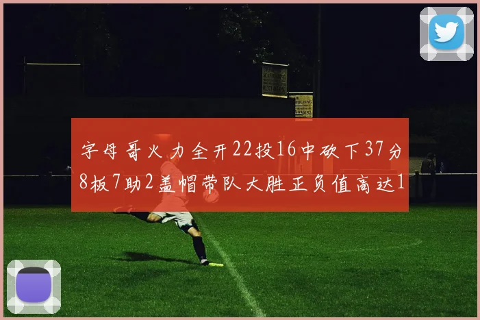 字母哥火力全开22投16中砍下37分8板7助2盖帽带队大胜正负值高达18