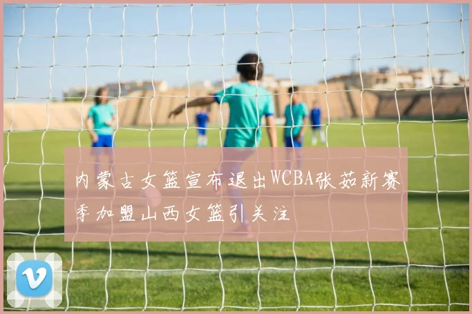 内蒙古女篮宣布退出WCBA张茹新赛季加盟山西女篮引关注
