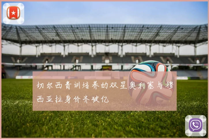切尔西青训培养的双星奥利塞与穆西亚拉身价齐破亿