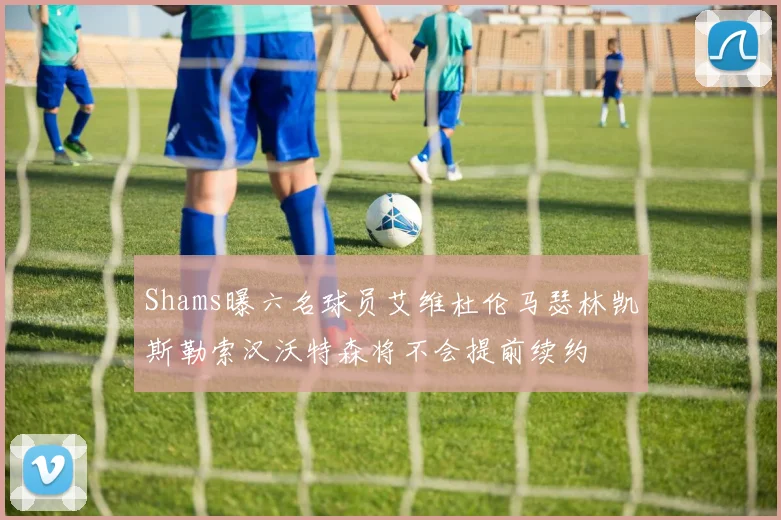 Shams曝六名球员艾维杜伦马瑟林凯斯勒索汉沃特森将不会提前续约