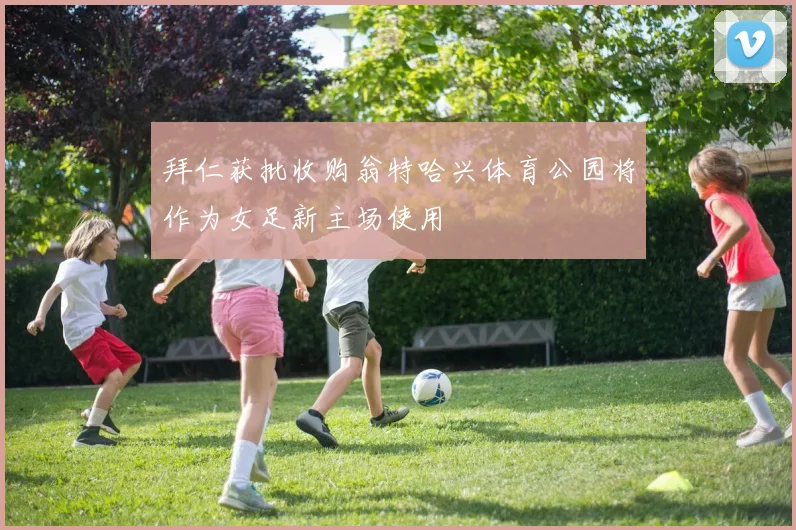 拜仁获批收购翁特哈兴体育公园将作为女足新主场使用