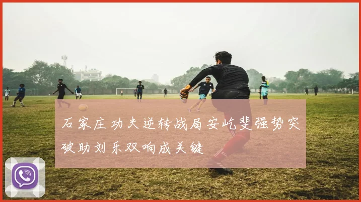 石家庄功夫逆转战局安屹斐强势突破助刘乐双响成关键