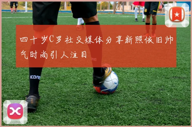 四十岁C罗社交媒体分享新照依旧帅气时尚引人注目
