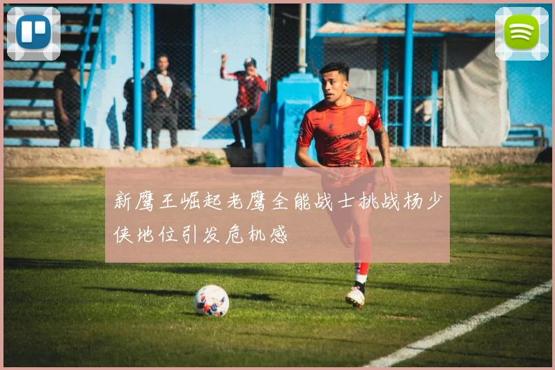 新鹰王崛起老鹰全能战士挑战杨少侠地位引发危机感