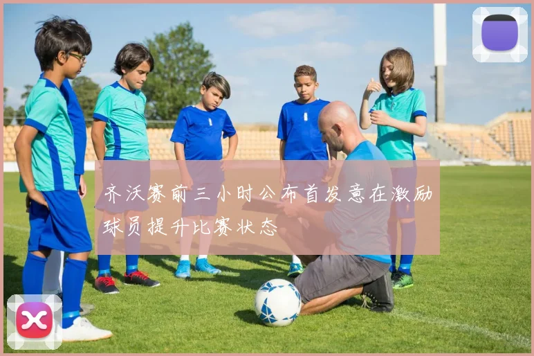 齐沃赛前三小时公布首发意在激励球员提升比赛状态