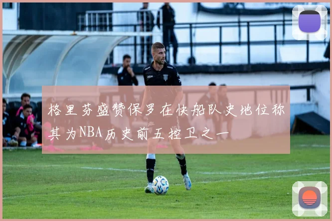 格里芬盛赞保罗在快船队史地位称其为NBA历史前五控卫之一