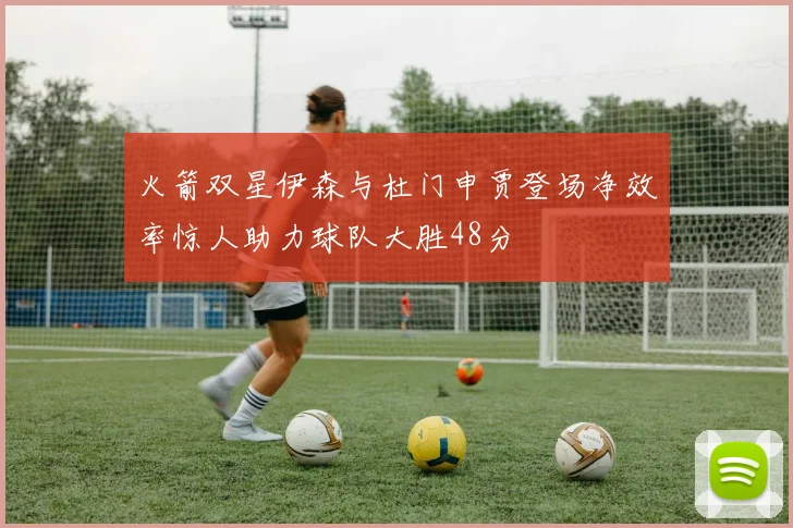 火箭双星伊森与杜门申贾登场净效率惊人助力球队大胜48分