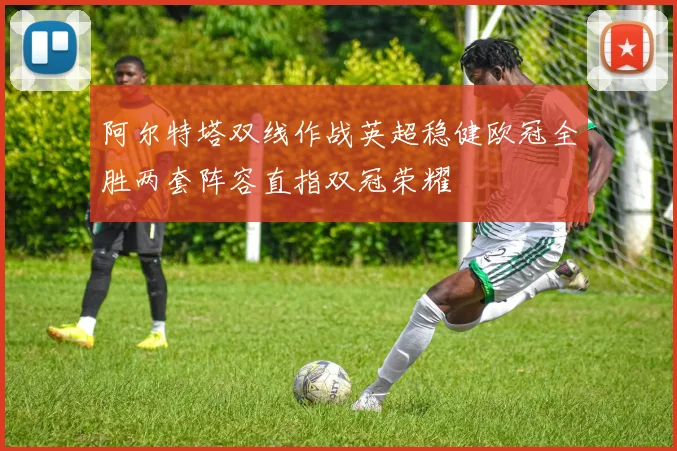 阿尔特塔双线作战英超稳健欧冠全胜两套阵容直指双冠荣耀