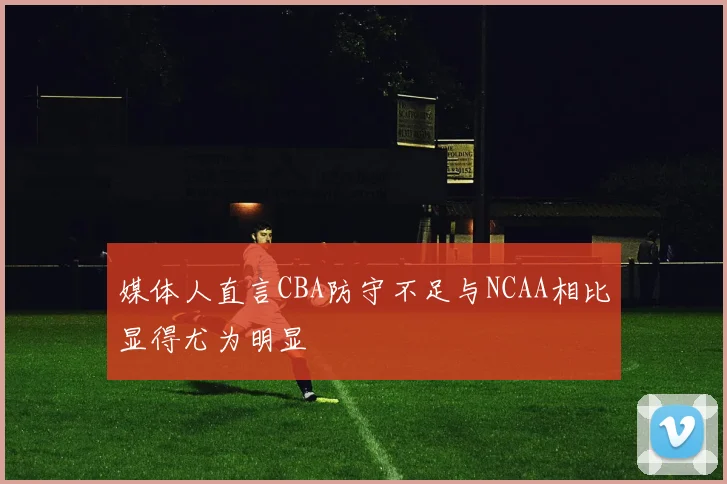 媒体人直言CBA防守不足与NCAA相比显得尤为明显