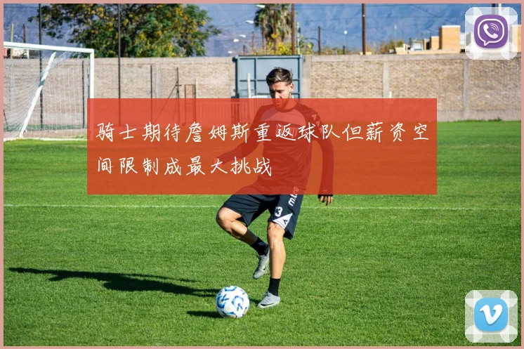 骑士期待詹姆斯重返球队但薪资空间限制成最大挑战