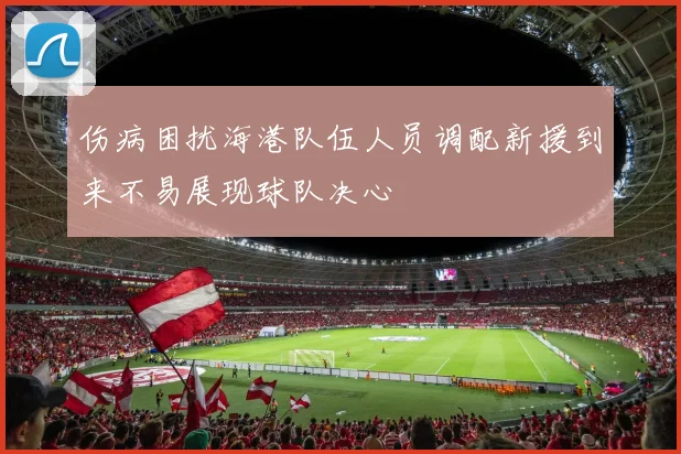 伤病困扰海港队伍人员调配新援到来不易展现球队决心