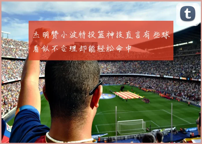 杰明赞小波特投篮神技直言有些球看似不合理却能轻松命中