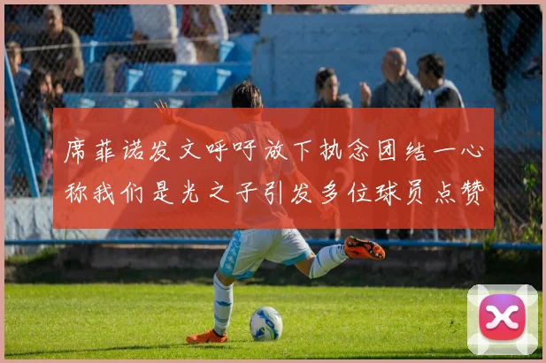 席菲诺发文呼吁放下执念团结一心称我们是光之子引发多位球员点赞