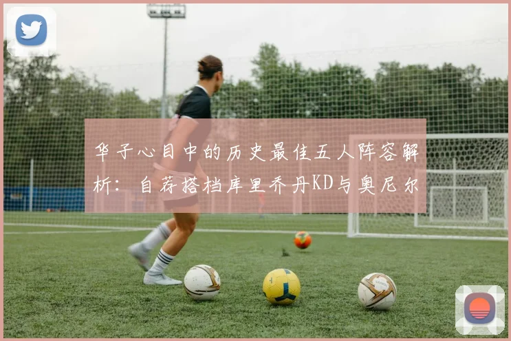 华子心目中的历史最佳五人阵容解析：自荐搭档库里乔丹KD与奥尼尔共襄盛举