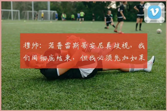 穆帅：若普雷斯蒂安尼真歧视，我们间彻底结束，但我必须先加如果