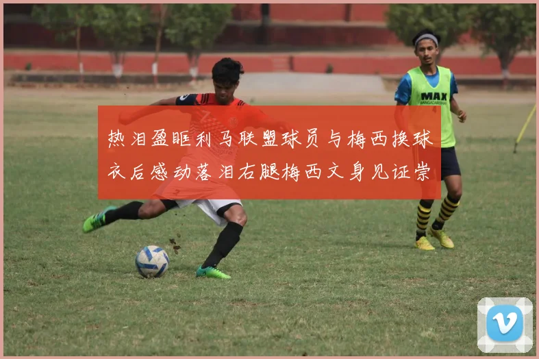 热泪盈眶利马联盟球员与梅西换球衣后感动落泪右腿梅西文身见证崇拜之情