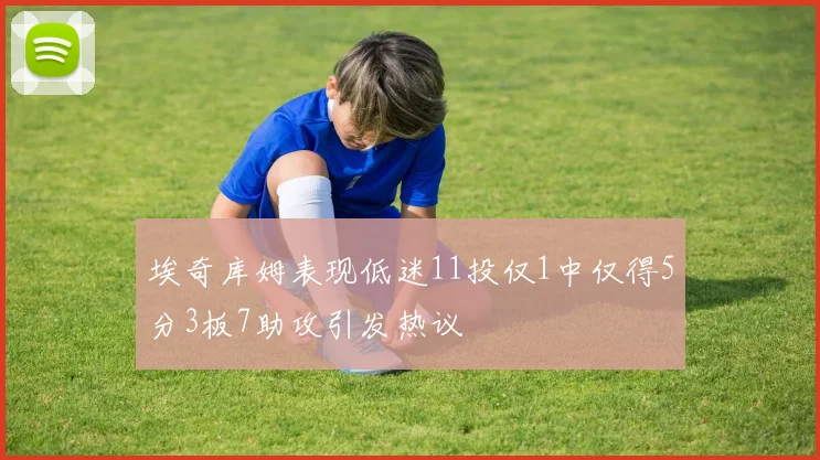 埃奇库姆表现低迷11投仅1中仅得5分3板7助攻引发热议