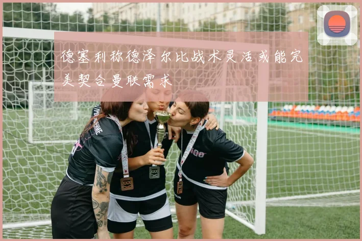 德塞利称德泽尔比战术灵活或能完美契合曼联需求