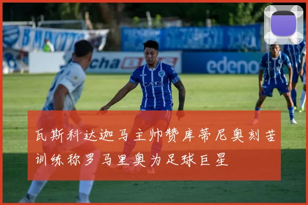 瓦斯科达迦马主帅赞库蒂尼奥刻苦训练称罗马里奥为足球巨星