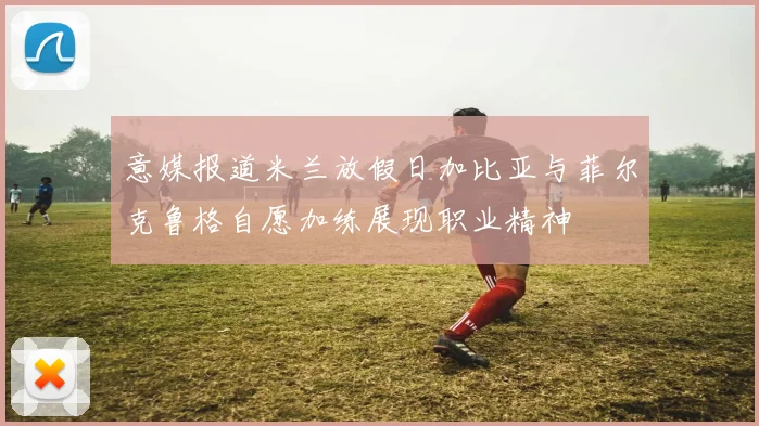 意媒报道米兰放假日加比亚与菲尔克鲁格自愿加练展现职业精神