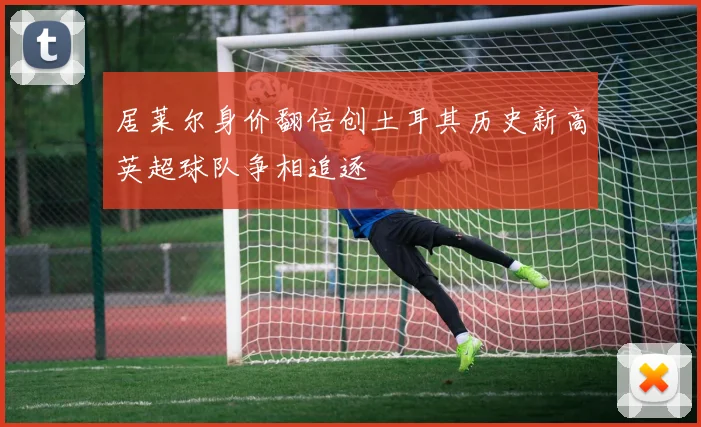 居莱尔身价翻倍创土耳其历史新高英超球队争相追逐