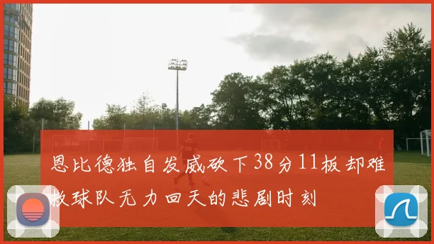 恩比德独自发威砍下38分11板却难救球队无力回天的悲剧时刻