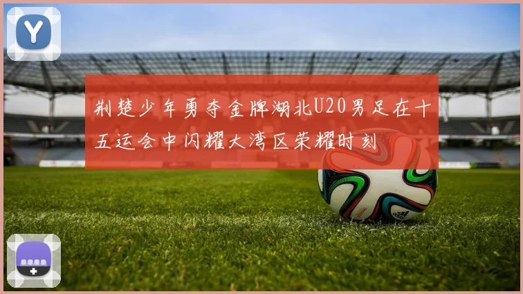 荆楚少年勇夺金牌湖北U20男足在十五运会中闪耀大湾区荣耀时刻