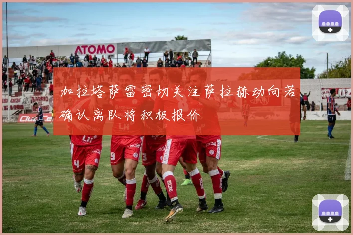 加拉塔萨雷密切关注萨拉赫动向若确认离队将积极报价