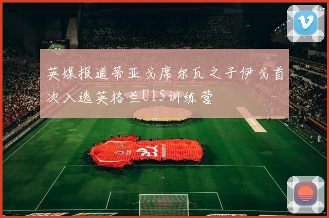 英媒报道蒂亚戈席尔瓦之子伊戈首次入选英格兰U15训练营