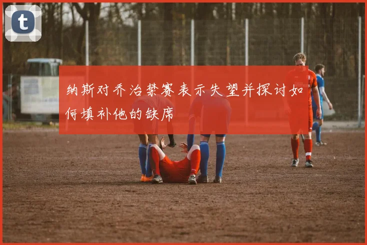 纳斯对乔治禁赛表示失望并探讨如何填补他的缺席