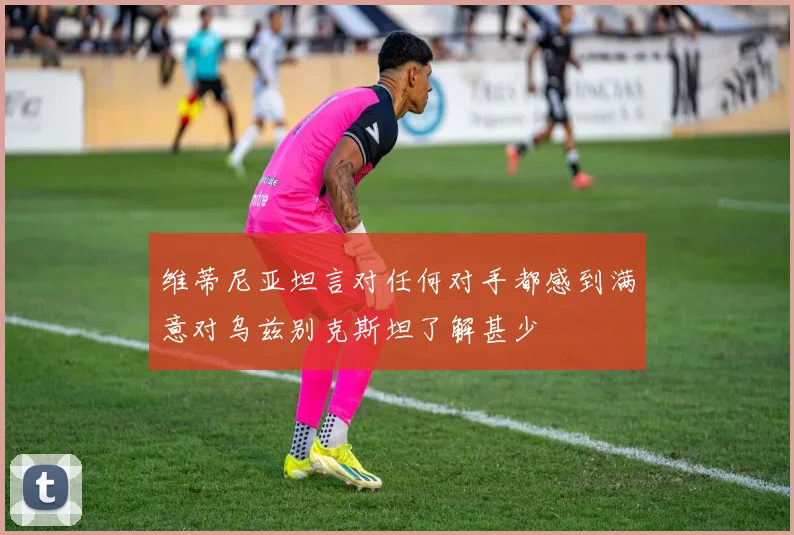 维蒂尼亚坦言对任何对手都感到满意对乌兹别克斯坦了解甚少