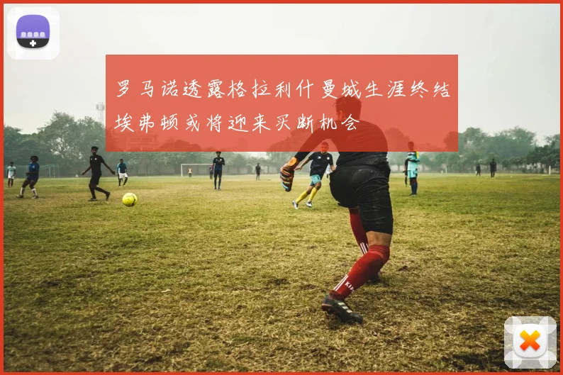 罗马诺透露格拉利什曼城生涯终结埃弗顿或将迎来买断机会