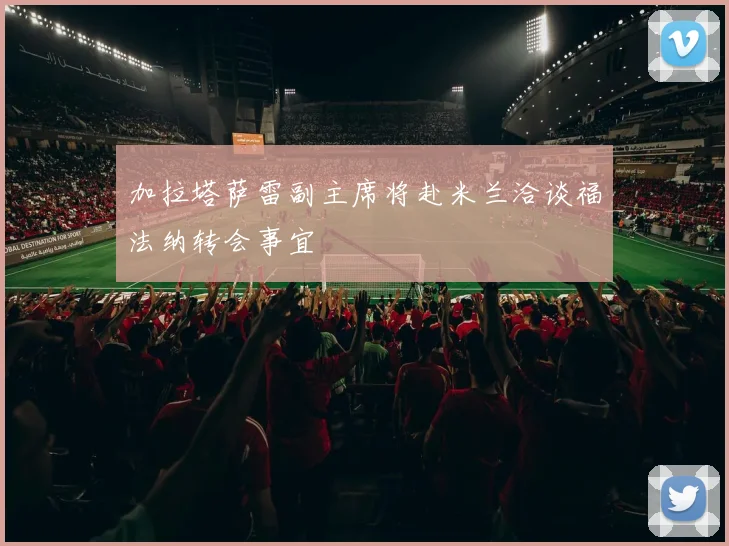 加拉塔萨雷副主席将赴米兰洽谈福法纳转会事宜