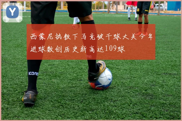 西蒙尼执教下马竞破千球大关今年进球数创历史新高达109球