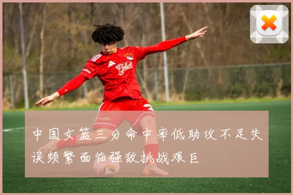 中国女篮三分命中率低助攻不足失误频繁面临强敌挑战艰巨