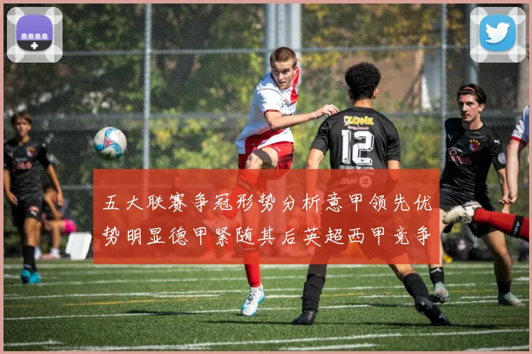 五大联赛争冠形势分析意甲领先优势明显德甲紧随其后英超西甲竞争激烈