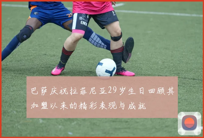 巴萨庆祝拉菲尼亚29岁生日回顾其加盟以来的精彩表现与成就