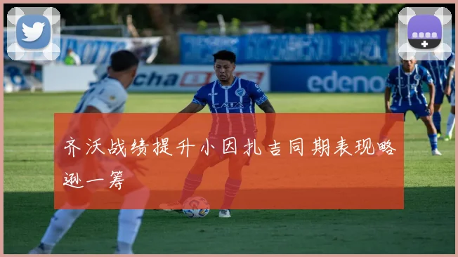 齐沃战绩提升小因扎吉同期表现略逊一筹