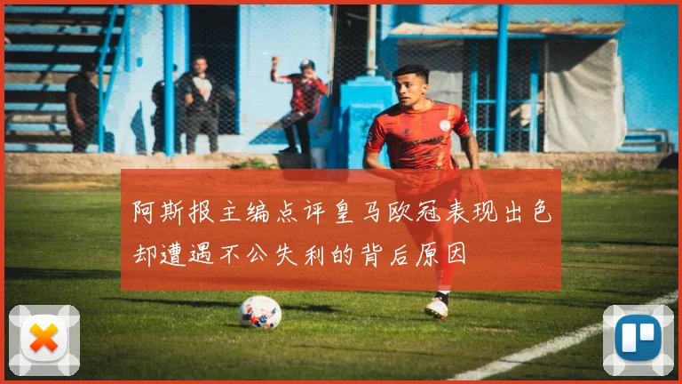 阿斯报主编点评皇马欧冠表现出色却遭遇不公失利的背后原因