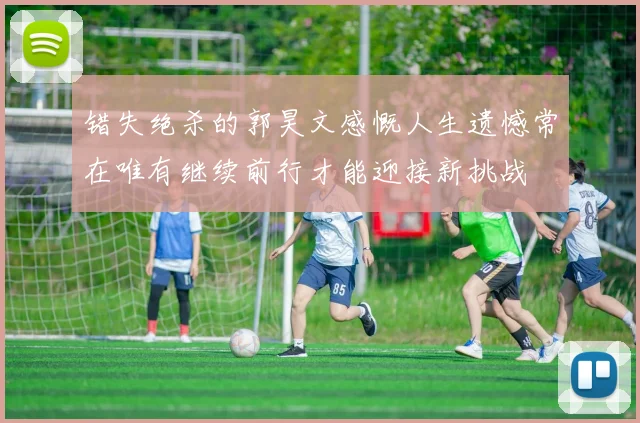 错失绝杀的郭昊文感慨人生遗憾常在唯有继续前行才能迎接新挑战