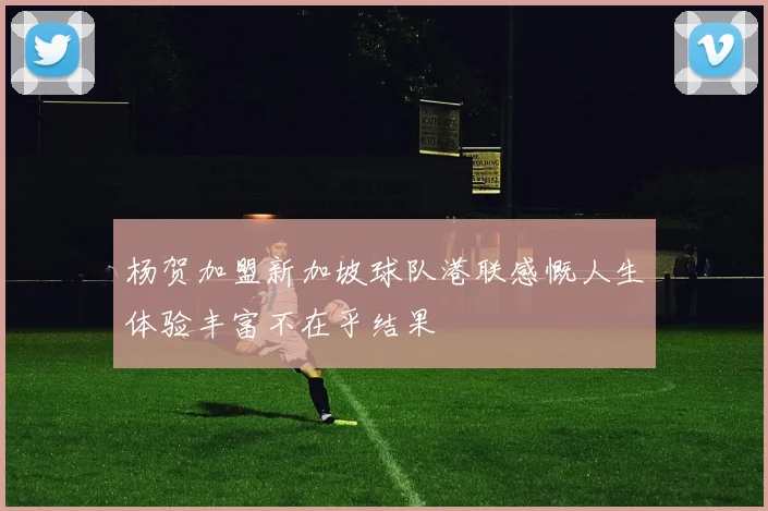 杨贺加盟新加坡球队港联感慨人生体验丰富不在乎结果