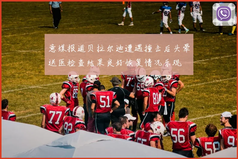 意媒报道贝拉尔迪遭遇撞击后头晕送医检查结果良好恢复情况乐观