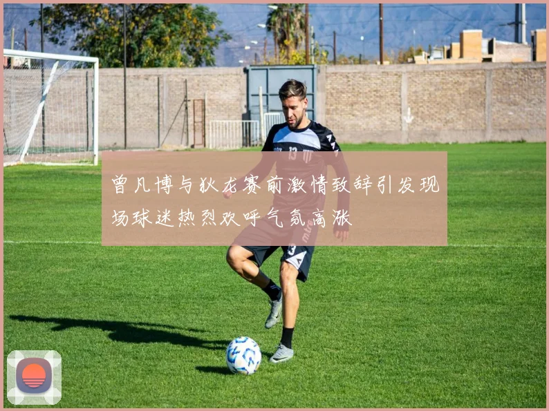 曾凡博与狄龙赛前激情致辞引发现场球迷热烈欢呼气氛高涨