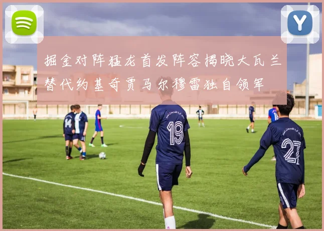 掘金对阵猛龙首发阵容揭晓大瓦兰替代约基奇贾马尔穆雷独自领军