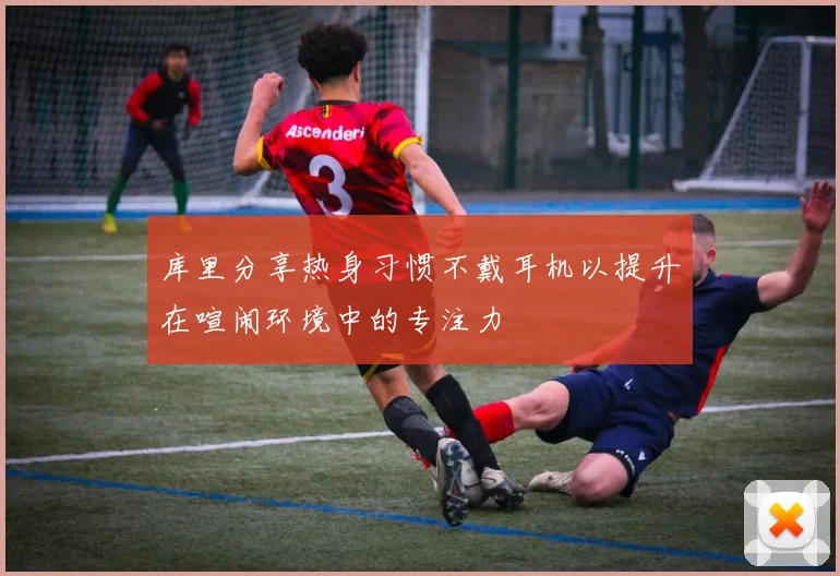 库里分享热身习惯不戴耳机以提升在喧闹环境中的专注力