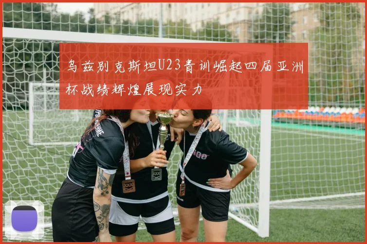 乌兹别克斯坦U23青训崛起四届亚洲杯战绩辉煌展现实力