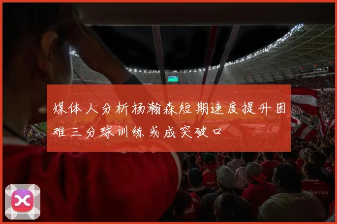 媒体人分析杨瀚森短期速度提升困难三分球训练或成突破口
